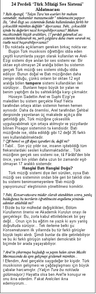Metin Kutusu: 24 Perdeli Trk Mzii Ses Sistemi Aldatmacas
? Ruhi Ayangil, Yaln Turann eserleri bir makam cennetidir, makamlar manzumesidir nitelemesini yapyor. Siz, Arel-Ezgi ses sisteminde Batda kullanlandan farkl bir okseslilik mmkn deildir diyorsunuz. Peki,  okseslilik iinde bu deerleri nasl koruyabiliyorsunuz? Makam musikisindeki kk aralklar, 17 perdeli geleneksel ses sistemini kullanarak m, yerli alglara daha nem vererek mi, zetle nasl baarabiliyorsunuz?
! Bu noktada aklamam gereken birka nokta var.
	Bugn Trk musikisini rettiini iddia eden eitli kurumlarda yaygn olarak kullanlan ve Arel-Ezgi sistemi diye anlan bir ses sistemi var. Bir oktav eit-olmayan 24 arala blen bu sistemin gerek Trk mzii ses sistemi olduu iddia ediliyor. Bunun doal ve Bat mziinden daha zengin olduu, nk onlarn bir oktav 12 eit arala blen tampere sistemi kullandklar ileri srlyor... Bunlarn hepsi byk bir yalan ve benim yaptm da bu sahtekrla kar kmaktr.
	Hseyin Sadettin Arel ve Suphi Ezgiye maledilen bu sistem gerekte Rauf Yekta tarafndan ortaya atlan sistemin hemen hemen aynsdr. Daha da nemlisi, Arel tarafndan ehbal dergisinde yaynlanan  makalede aka dile getirildii gibi, Trk mziine okseslilik uygulayabilmek iin ortaya atlmtr ve yzyllardr bilinen Pisagor sisteminin ta kendisidir. Bat mziinde ise, iddia edildii gibi 12 deil 35 farkl ses kullanlabilmektedir.
? ift bemol ve ift diyez iaretleri ile, deil mi?
! Tabi... Son yz yldr ise, insann iitebildii tm frekanslardaki sesleri kullanmaktadrlar... Trk mziinin gerek ses sistemi ise, t Frbden bile nce, yani bin yldan daha uzun bir zamandr eit-olmayan 17 aralkl sistemdir.
Hangisi Bat Hangisi Dou?
	Trk mzii sistemi diye ileri srlen, oysa Bat mzii ses sisteminin ondan bile geri bir taklidi olan bu sistemi benimsemeyenlere Bat mzii yapyorsunuz eletirisinin yneltilmesi komiktir.

? Peki, Konservatuvara mdr olarak atandktan sonra, yanl bulduunuz bu teorilerin retilmesini engelleme ynnde admlar atlabildi mi?
! Bizde bu tr mfredat deiiklikleri, Blm Kurullarnn nerisi ve Akademik Kurulun onay ile gerekleir. Bu, zorla kabul ettirilebilecek bir ey deil... Onun iin bu eitim ne yazk ki ayn yanl dorultuda sryor... Tek ilerleme belki u: Konservatuvarn ilk yllarnda bu tr farkl grler byk tepki alrd. imdi bunlar da dile getirilebiliyor ve bu iki farkl grn sahipleri demokratik bir biimde bir arada yaayabiliyor.

? Arelin karmaya balad ve yayn halen sren Musiki Mecmuasnda da ayn gelimeyi gzlemek mmkn
! Efendim, Arel gerekte saygdeer bir kiidir. Trk musikisinin gelimesi ve adalamas iin byk abalar harcamtr. (Yaln Tura bu noktada glmsyor:) Hayatta olsa ben Arelle konuur ve onu ikna ederdim. Fakat Arelcileri ikna edemiyorum...

