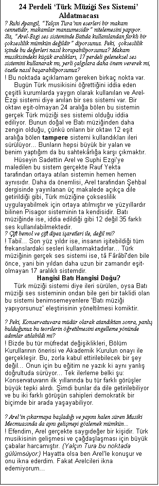 Metin Kutusu: 24 Perdeli Trk Mzii Ses Sistemi Aldatmacas
? Ruhi Ayangil, Yaln Turann eserleri bir makam cennetidir, makamlar manzumesidir nitelemesini yapyor. Siz, Arel-Ezgi ses sisteminde Batda kullanlandan farkl bir okseslilik mmkn deildir diyorsunuz. Peki,  okseslilik iinde bu deerleri nasl koruyabiliyorsunuz? Makam musikisindeki kk aralklar, 17 perdeli geleneksel ses sistemini kullanarak m, yerli alglara daha nem vererek mi, zetle nasl baarabiliyorsunuz?
! Bu noktada aklamam gereken birka nokta var.
	Bugn Trk musikisini rettiini iddia eden eitli kurumlarda yaygn olarak kullanlan ve Arel-Ezgi sistemi diye anlan bir ses sistemi var. Bir oktav eit-olmayan 24 arala blen bu sistemin gerek Trk mzii ses sistemi olduu iddia ediliyor. Bunun doal ve Bat mziinden daha zengin olduu, nk onlarn bir oktav 12 eit arala blen tampere sistemi kullandklar ileri srlyor... Bunlarn hepsi byk bir yalan ve benim yaptm da bu sahtekrla kar kmaktr.
	Hseyin Sadettin Arel ve Suphi Ezgiye maledilen bu sistem gerekte Rauf Yekta tarafndan ortaya atlan sistemin hemen hemen aynsdr. Daha da nemlisi, Arel tarafndan ehbal dergisinde yaynlanan  makalede aka dile getirildii gibi, Trk mziine okseslilik uygulayabilmek iin ortaya atlmtr ve yzyllardr bilinen Pisagor sisteminin ta kendisidir. Bat mziinde ise, iddia edildii gibi 12 deil 35 farkl ses kullanlabilmektedir.
? ift bemol ve ift diyez iaretleri ile, deil mi?
! Tabi... Son yz yldr ise, insann iitebildii tm frekanslardaki sesleri kullanmaktadrlar... Trk mziinin gerek ses sistemi ise, t Frbden bile nce, yani bin yldan daha uzun bir zamandr eit-olmayan 17 aralkl sistemdir.
Hangisi Bat Hangisi Dou?
	Trk mzii sistemi diye ileri srlen, oysa Bat mzii ses sisteminin ondan bile geri bir taklidi olan bu sistemi benimsemeyenlere Bat mzii yapyorsunuz eletirisinin yneltilmesi komiktir.

? Peki, Konservatuvara mdr olarak atandktan sonra, yanl bulduunuz bu teorilerin retilmesini engelleme ynnde admlar atlabildi mi?
! Bizde bu tr mfredat deiiklikleri, Blm Kurullarnn nerisi ve Akademik Kurulun onay ile gerekleir. Bu, zorla kabul ettirilebilecek bir ey deil... Onun iin bu eitim ne yazk ki ayn yanl dorultuda sryor... Tek ilerleme belki u: Konservatuvarn ilk yllarnda bu tr farkl grler byk tepki alrd. imdi bunlar da dile getirilebiliyor ve bu iki farkl grn sahipleri demokratik bir biimde bir arada yaayabiliyor.

? Arelin karmaya balad ve yayn halen sren Musiki Mecmuasnda da ayn gelimeyi gzlemek mmkn
! Efendim, Arel gerekte saygdeer bir kiidir. Trk musikisinin gelimesi ve adalamas iin byk abalar harcamtr. (Yaln Tura bu noktada glmsyor:) Hayatta olsa ben Arelle konuur ve onu ikna ederdim. Fakat Arelcileri ikna edemiyorum...

