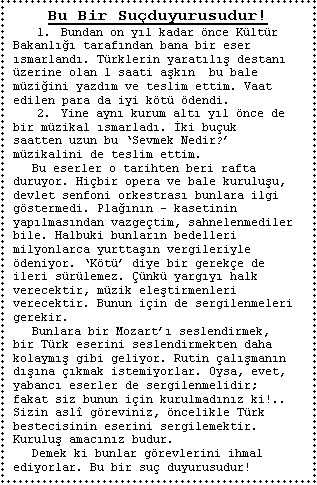 Metin Kutusu: Bu Bir Suduyurusudur!
1.	Bundan on yl kadar nce Kltr Bakanl tarafndan bana bir eser smarland. Trklerin yaratl destan zerine olan 1 saati akn  bu bale mziini yazdm ve teslim ettim. Vaat edilen para da iyi kt dendi.
2.	Yine ayn kurum alt yl nce de bir mzikal smarlad. ki buuk  saatten uzun bu Sevmek Nedir? mzikalini de teslim ettim.
	Bu eserler o tarihten beri rafta duruyor. Hibir opera ve bale kuruluu, devlet senfoni orkestras bunlara ilgi gstermedi. Plann  kasetinin yaplmasndan vazgetim, sahnelenmediler bile. Halbuki bunlarn bedelleri milyonlarca yurttan vergileriyle deniyor. Kt diye bir gereke de ileri srlemez. nk yargy halk verecektir, mzik eletirmenleri verecektir. Bunun iin de sergilenmeleri gerekir.
	Bunlara bir Mozart seslendirmek, bir Trk eserini seslendirmekten daha  kolaym gibi geliyor. Rutin almann dna kmak istemiyorlar. Oysa, evet, yabanc eserler de sergilenmelidir; fakat siz bunun iin kurulmadnz ki!.. Sizin asl greviniz, ncelikle Trk bestecisinin eserini sergilemektir. Kurulu amacnz budur.
	Demek ki bunlar grevlerini ihmal ediyorlar. Bu bir su duyurusudur!

