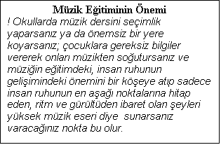 Metin Kutusu: Mzik Eitiminin nemi
! Okullarda mzik dersini seimlik yaparsanz ya da nemsiz bir yere koyarsanz; ocuklara gereksiz bilgiler vererek onlar mzikten soutursanz ve mziin eitimdeki, insan ruhunun geliimindeki nemini bir keye atp sadece insan ruhunun en aa noktalarna hitap eden, ritm ve grltden ibaret olan eyleri yksek mzik eseri diye  sunarsanz varacanz nokta bu olur.

