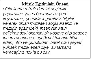 Metin Kutusu: Mzik Eitiminin nemi
! Okullarda mzik dersini seimlik yaparsanz ya da nemsiz bir yere koyarsanz; ocuklara gereksiz bilgiler vererek onlar mzikten soutursanz ve mziin eitimdeki, insan ruhunun geliimindeki nemini bir keye atp sadece insan ruhunun en aa noktalarna hitap eden, ritm ve grltden ibaret olan eyleri yksek mzik eseri diye  sunarsanz varacanz nokta bu olur.

