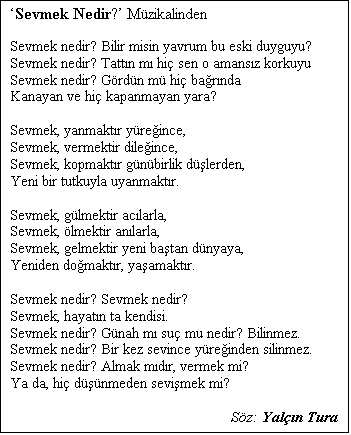 Metin Kutusu: Sevmek Nedir? Mzikalinden

Sevmek nedir? Bilir misin yavrum bu eski duyguyu?
Sevmek nedir? Tattn m hi sen o amansz korkuyu
Sevmek nedir? Grdn m hi barnda
Kanayan ve hi kapanmayan yara?

Sevmek, yanmaktr yreince,
Sevmek, vermektir dileince,
Sevmek, kopmaktr gnbirlik dlerden,
Yeni bir tutkuyla uyanmaktr.

Sevmek, glmektir aclarla,
Sevmek, lmektir anlarla,
Sevmek, gelmektir yeni batan dnyaya,
Yeniden domaktr, yaamaktr.

Sevmek nedir? Sevmek nedir?
Sevmek, hayatn ta kendisi.
Sevmek nedir? Gnah m su mu nedir? Bilinmez.
Sevmek nedir? Bir kez sevince yreinden silinmez.
Sevmek nedir? Almak mdr, vermek mi?
Ya da, hi dnmeden sevimek mi?

Sz: Yaln Tura

