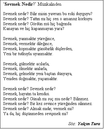 Metin Kutusu: Sevmek Nedir? Mzikalinden

Sevmek nedir? Bilir misin yavrum bu eski duyguyu?
Sevmek nedir? Tattn m hi sen o amansz korkuyu
Sevmek nedir? Grdn m hi barnda
Kanayan ve hi kapanmayan yara?

Sevmek, yanmaktr yreince,
Sevmek, vermektir dileince,
Sevmek, kopmaktr gnbirlik dlerden,
Yeni bir tutkuyla uyanmaktr.

Sevmek, glmektir aclarla,
Sevmek, lmektir anlarla,
Sevmek, gelmektir yeni batan dnyaya,
Yeniden domaktr, yaamaktr.

Sevmek nedir? Sevmek nedir?
Sevmek, hayatn ta kendisi.
Sevmek nedir? Gnah m su mu nedir? Bilinmez.
Sevmek nedir? Bir kez sevince yreinden silinmez.
Sevmek nedir? Almak mdr, vermek mi?
Ya da, hi dnmeden sevimek mi?

Sz: Yaln Tura
