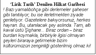 Metin Kutusu: Lirik Tarih Denilen Hilkat Garbesi
! Baz yamalboha gibi derlemeler aheser gibi tantlyor; bu ise ilerletmekten ziyade geriletiyor. Gazetelere bakyorsunuz, herkes hayran. Bu, utanlacak ey aslnda. Tam, alt kaval st ihane... Biraz ordan  biraz burdan koymakla, birbiriyle ilgisi olmayan eyleri biraraya getirmekle bizim kltrmzn zenginlii gsterilmi olmaz ki!

