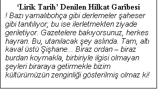 Metin Kutusu: Lirik Tarih Denilen Hilkat Garbesi
! Baz yamalboha gibi derlemeler aheser gibi tantlyor; bu ise ilerletmekten ziyade geriletiyor. Gazetelere bakyorsunuz, herkes hayran. Bu, utanlacak ey aslnda. Tam, alt kaval st ihane... Biraz ordan  biraz burdan koymakla, birbiriyle ilgisi olmayan eyleri biraraya getirmekle bizim kltrmzn zenginlii gsterilmi olmaz ki!

